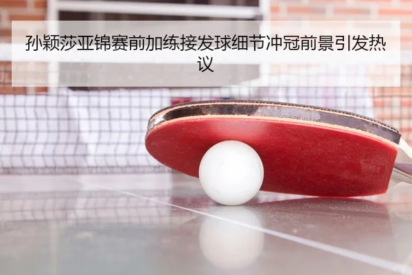 孙颖莎亚锦赛前加练接发球细节冲冠前景引发热议